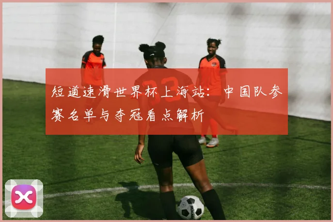 短道速滑世界杯上海站：中国队参赛名单与夺冠看点解析