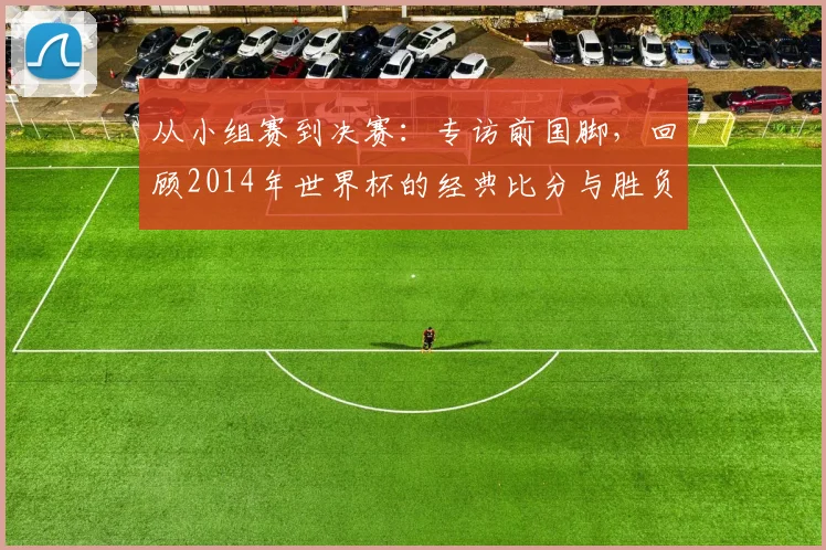 从小组赛到决赛：专访前国脚，回顾2014年世界杯的经典比分与胜负手