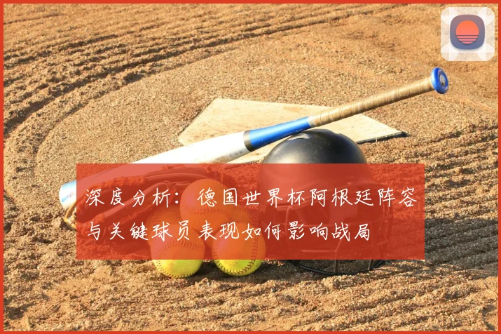 深度分析：德国世界杯阿根廷阵容与关键球员表现如何影响战局