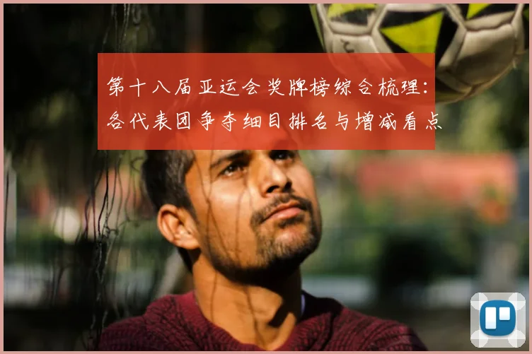 第十八届亚运会奖牌榜综合梳理：各代表团争夺细目排名与增减看点