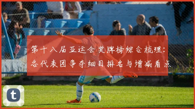 第十八届亚运会奖牌榜综合梳理：各代表团争夺细目排名与增减看点