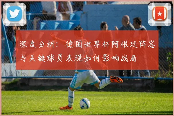 深度分析：德国世界杯阿根廷阵容与关键球员表现如何影响战局