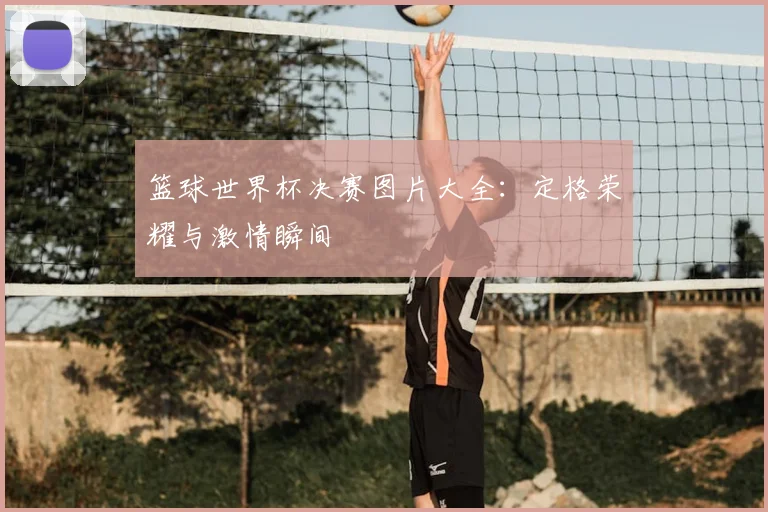 篮球世界杯决赛图片大全：定格荣耀与激情瞬间