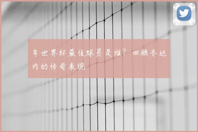 年世界杯最佳球员是谁？回顾齐达内的传奇表现
