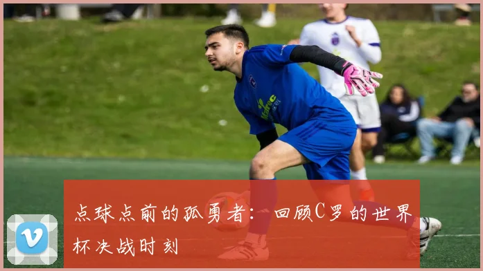 点球点前的孤勇者:回顾C罗的世界杯决战时刻