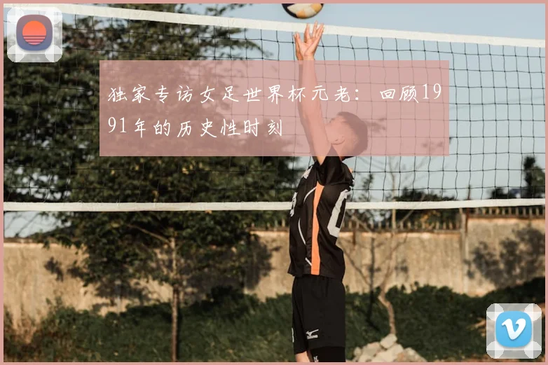 独家专访女足世界杯元老：回顾1991年的历史性时刻