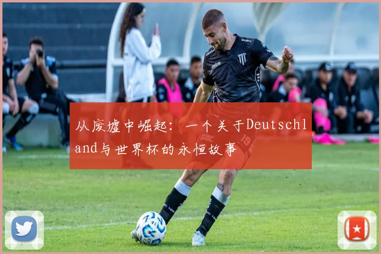 从废墟中崛起：一个关于Deutschland与世界杯的永恒故事