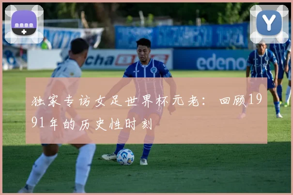 独家专访女足世界杯元老：回顾1991年的历史性时刻