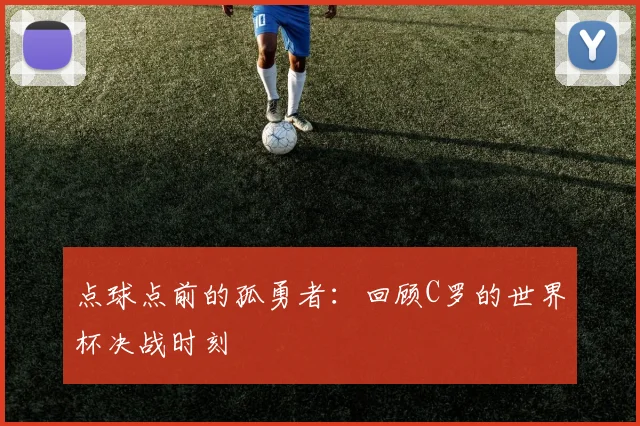 点球点前的孤勇者:回顾C罗的世界杯决战时刻