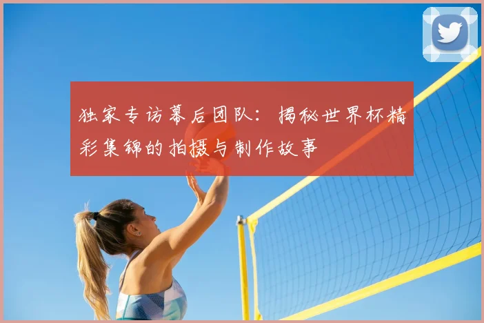 独家专访幕后团队：揭秘世界杯精彩集锦的拍摄与制作故事