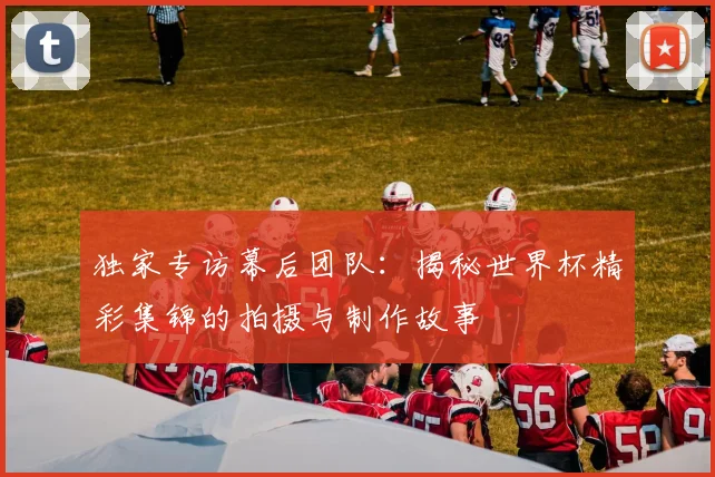 独家专访幕后团队：揭秘世界杯精彩集锦的拍摄与制作故事