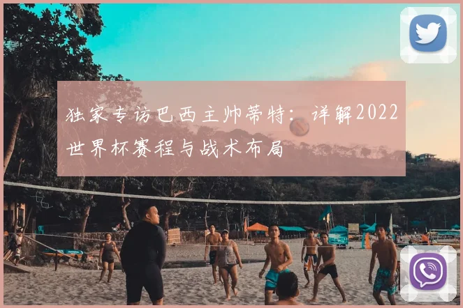 独家专访巴西主帅蒂特：详解2022世界杯赛程与战术布局