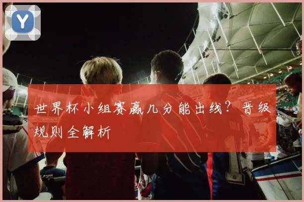 世界杯小组赛赢几分能出线？晋级规则全解析